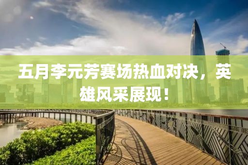 五月李元芳赛场热血对决，英雄风采展现！