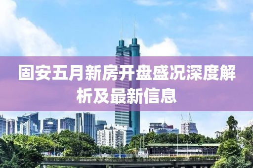 固安五月新房开盘盛况深度解析及最新信息