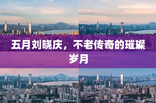 五月刘晓庆，不老传奇的璀璨岁月