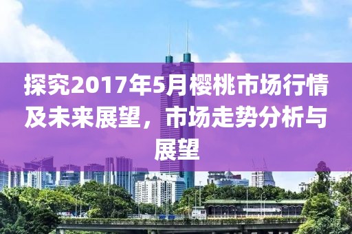探究2017年5月樱桃市场行情及未来展望，市场走势分析与展望