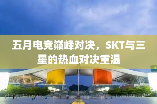 五月电竞巅峰对决，SKT与三星的热血对决重温
