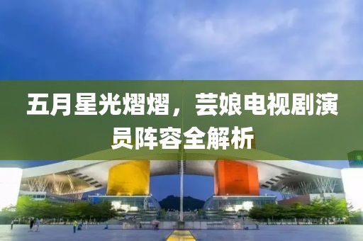 五月星光熠熠，芸娘电视剧演员阵容全解析