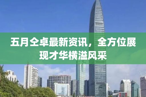 五月仝卓最新资讯，全方位展现才华横溢风采