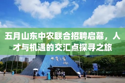 五月山东中农联合招聘启幕，人才与机遇的交汇点探寻之旅