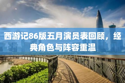 西游记86版五月演员表回顾，经典角色与阵容重温