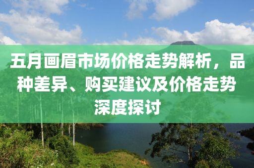 五月画眉市场价格走势解析，品种差异、购买建议及价格走势深度探讨
