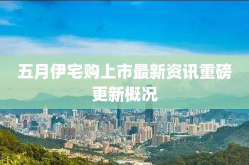 五月伊宅购上市最新资讯重磅更新概况
