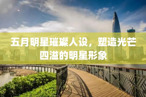 五月明星璀璨人设，塑造光芒四溢的明星形象
