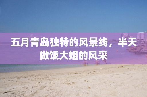 五月青岛独特的风景线，半天做饭大姐的风采