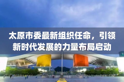 太原市委最新组织任命，引领新时代发展的力量布局启动