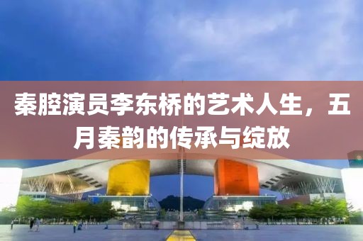 秦腔演员李东桥的艺术人生，五月秦韵的传承与绽放