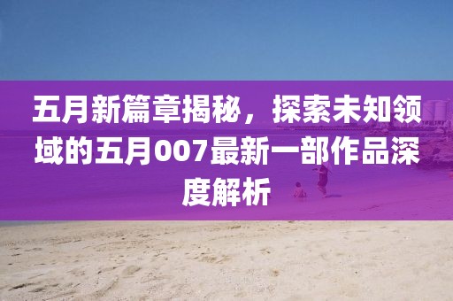 五月新篇章揭秘，探索未知领域的五月007最新一部作品深度解析