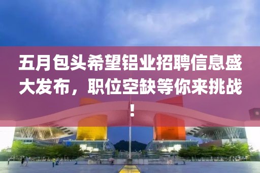 五月包头希望铝业招聘信息盛大发布，职位空缺等你来挑战！