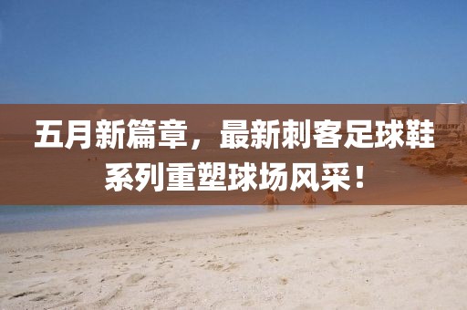 五月新篇章，最新刺客足球鞋系列重塑球场风采！