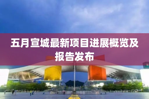 五月宣城最新项目进展概览及报告发布