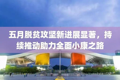 五月脱贫攻坚新进展显著，持续推动助力全面小康之路