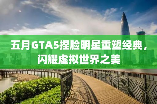 五月GTA5捏脸明星重塑经典，闪耀虚拟世界之美