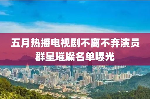 五月热播电视剧不离不弃演员群星璀璨名单曝光