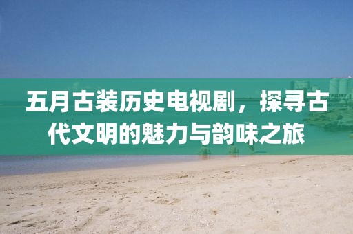 五月古装历史电视剧，探寻古代文明的魅力与韵味之旅