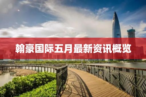 翰豪国际五月最新资讯概览