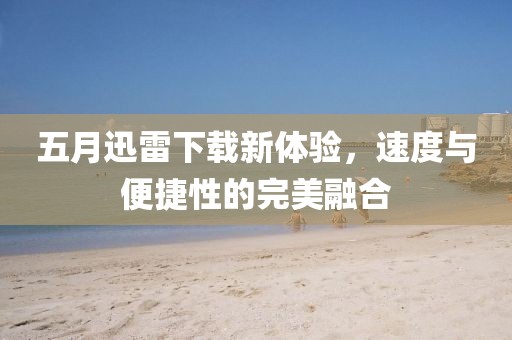 五月迅雷下载新体验，速度与便捷性的完美融合