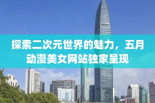 探索二次元世界的魅力，五月动漫美女网站独家呈现