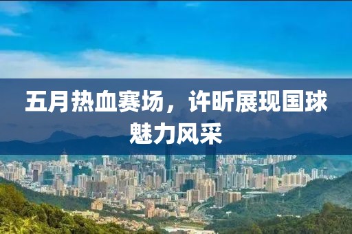 五月热血赛场，许昕展现国球魅力风采
