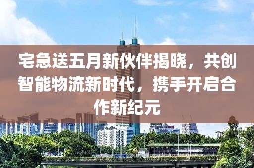 宅急送五月新伙伴揭晓，共创智能物流新时代，携手开启合作新纪元