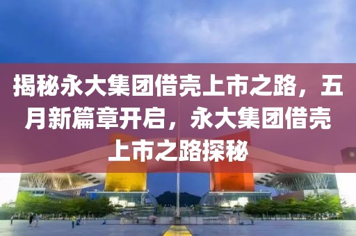 揭秘永大集团借壳上市之路，五月新篇章开启，永大集团借壳上市之路探秘