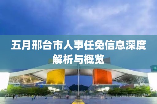 五月邢台市人事任免信息深度解析与概览