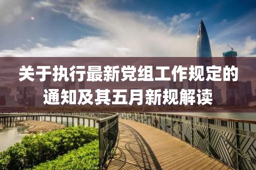 关于执行最新党组工作规定的通知及其五月新规解读