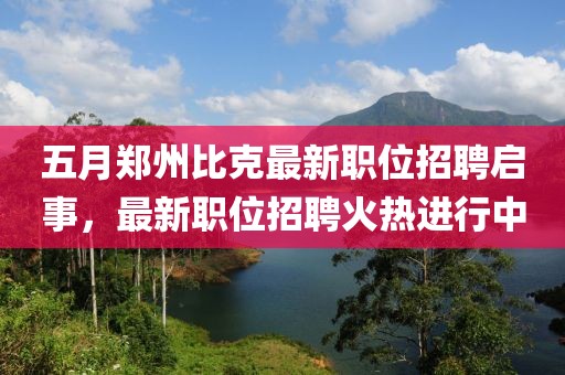 五月郑州比克最新职位招聘启事，最新职位招聘火热进行中