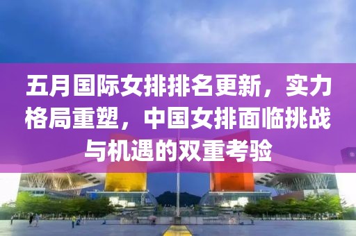 五月国际女排排名更新，实力格局重塑，中国女排面临挑战与机遇的双重考验