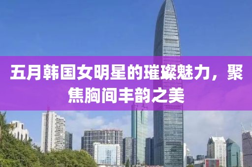 五月韩国女明星的璀璨魅力，聚焦胸间丰韵之美