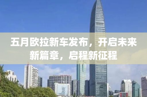 五月欧拉新车发布，开启未来新篇章，启程新征程