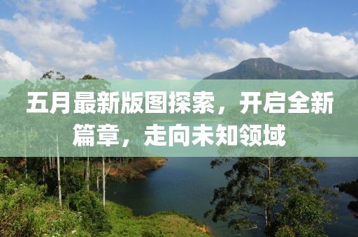 五月最新版图探索，开启全新篇章，走向未知领域