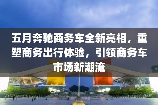 五月奔驰商务车全新亮相，重塑商务出行体验，引领商务车市场新潮流