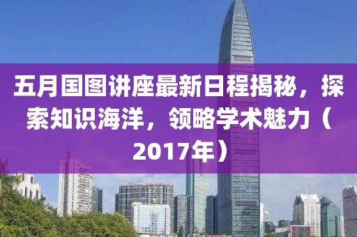 五月国图讲座最新日程揭秘，探索知识海洋，领略学术魅力（2017年）