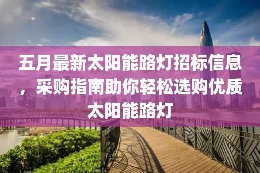 五月最新太阳能路灯招标信息，采购指南助你轻松选购优质太阳能路灯