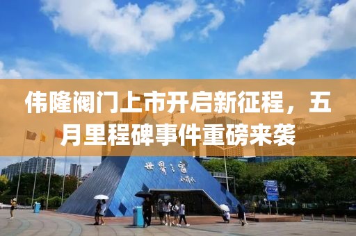伟隆阀门上市开启新征程，五月里程碑事件重磅来袭