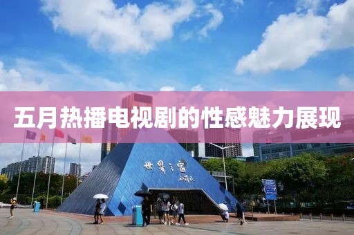 五月热播电视剧的性感魅力展现
