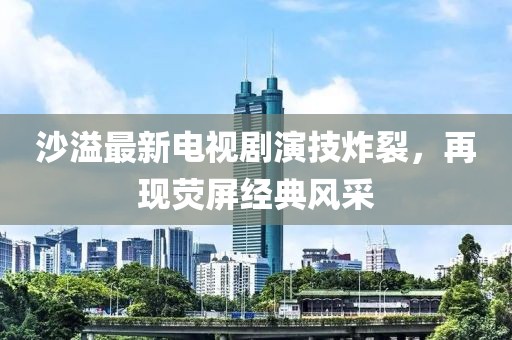 沙溢最新电视剧演技炸裂，再现荧屏经典风采
