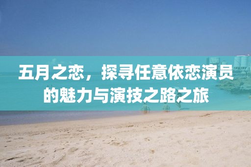 五月之恋，探寻任意依恋演员的魅力与演技之路之旅