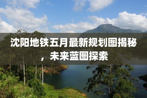 沈阳地铁五月最新规划图揭秘，未来蓝图探索