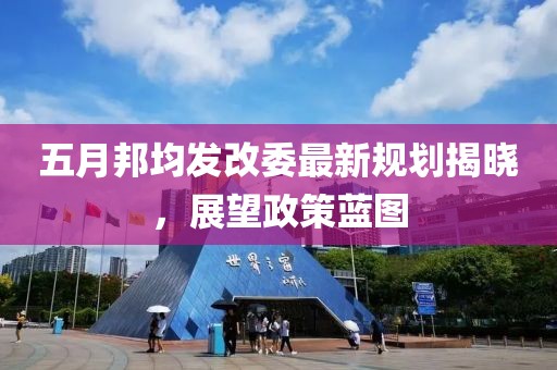 五月邦均发改委最新规划揭晓，展望政策蓝图