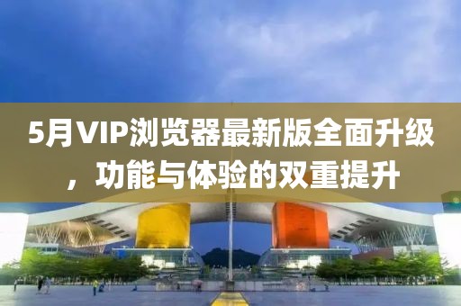 5月VIP浏览器最新版全面升级，功能与体验的双重提升