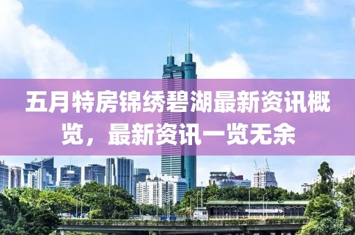 五月特房锦绣碧湖最新资讯概览，最新资讯一览无余