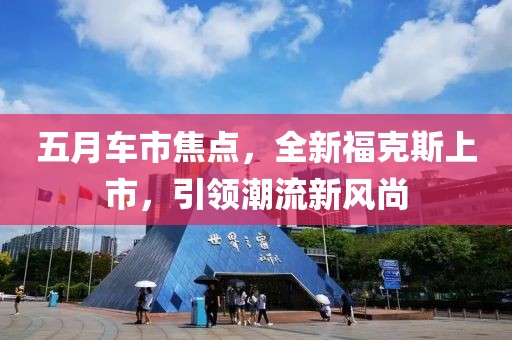 五月车市焦点，全新福克斯上市，引领潮流新风尚