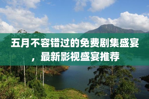 五月不容错过的免费剧集盛宴，最新影视盛宴推荐