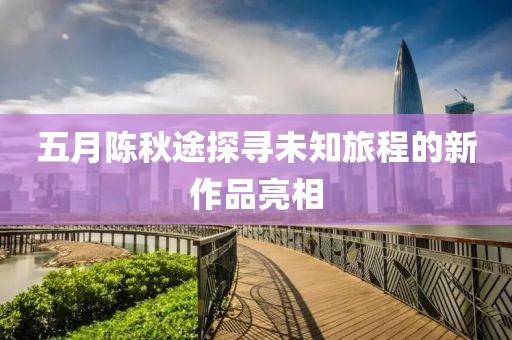 五月陈秋途探寻未知旅程的新作品亮相